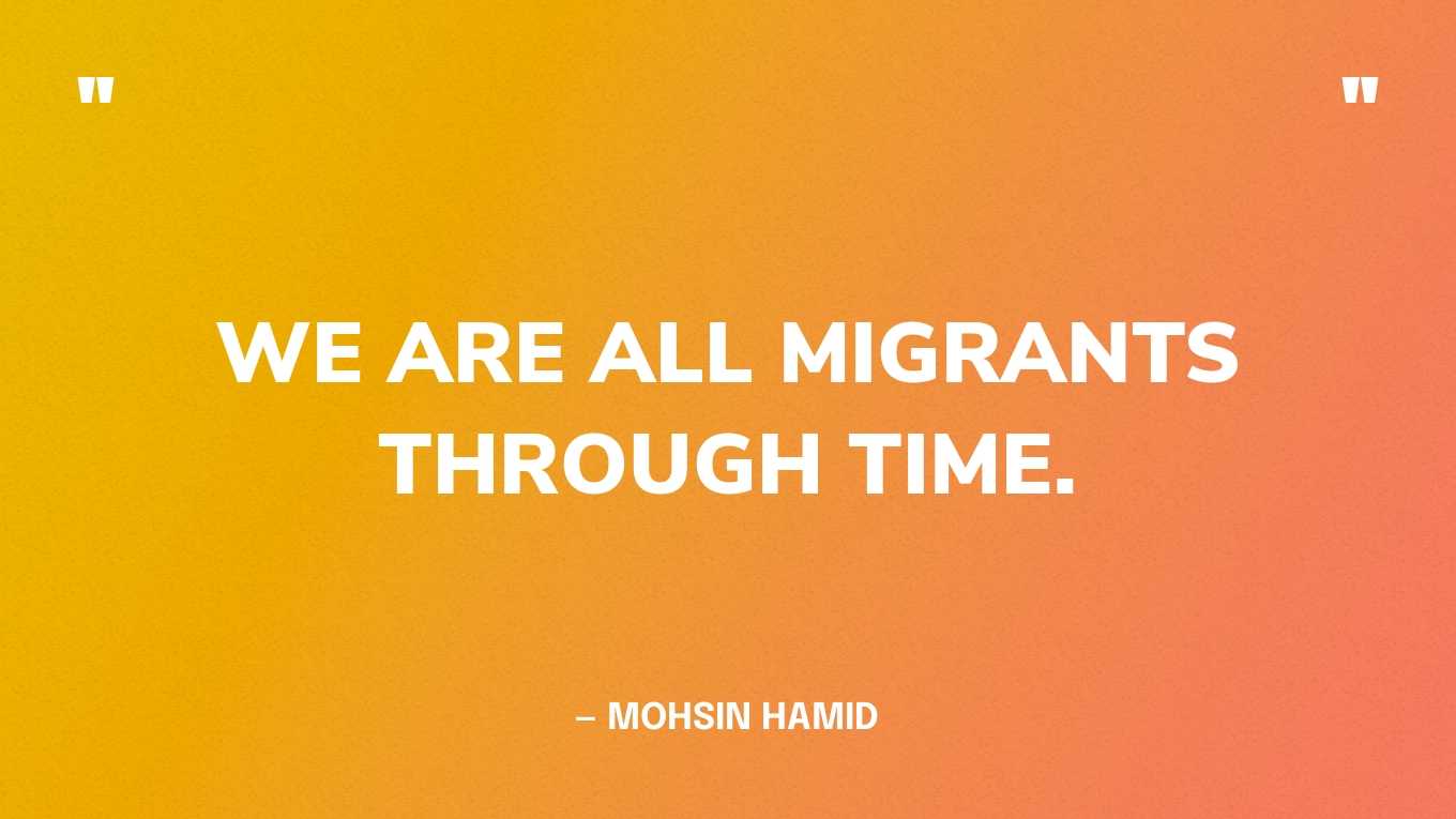 “We are all migrants through time.” — Mohsin Hamid, Exit West