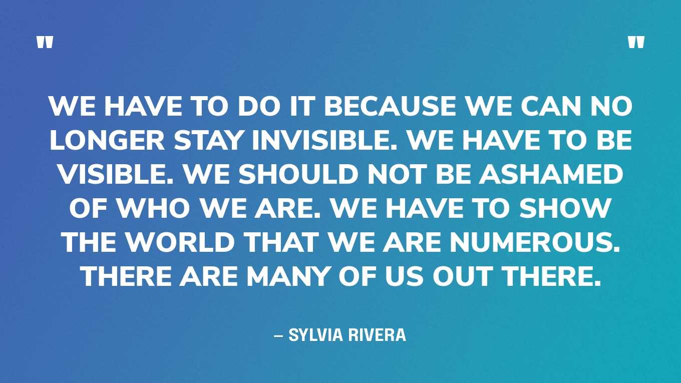 “We have to do it because we can no longer stay invisible. We have to be visible. We should not be ashamed of who we are. We have to show the world that we are numerous. There are many of us out there.” — Sylvia Rivera, in an essay