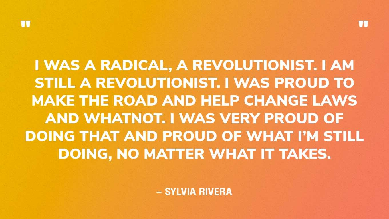 “I was a radical, a revolutionist. I am still a revolutionist. I was proud to make the road and help change laws and whatnot. I was very proud of doing that and proud of what I’m still doing, no matter what it takes.” — Sylvia Rivera, in an interview
