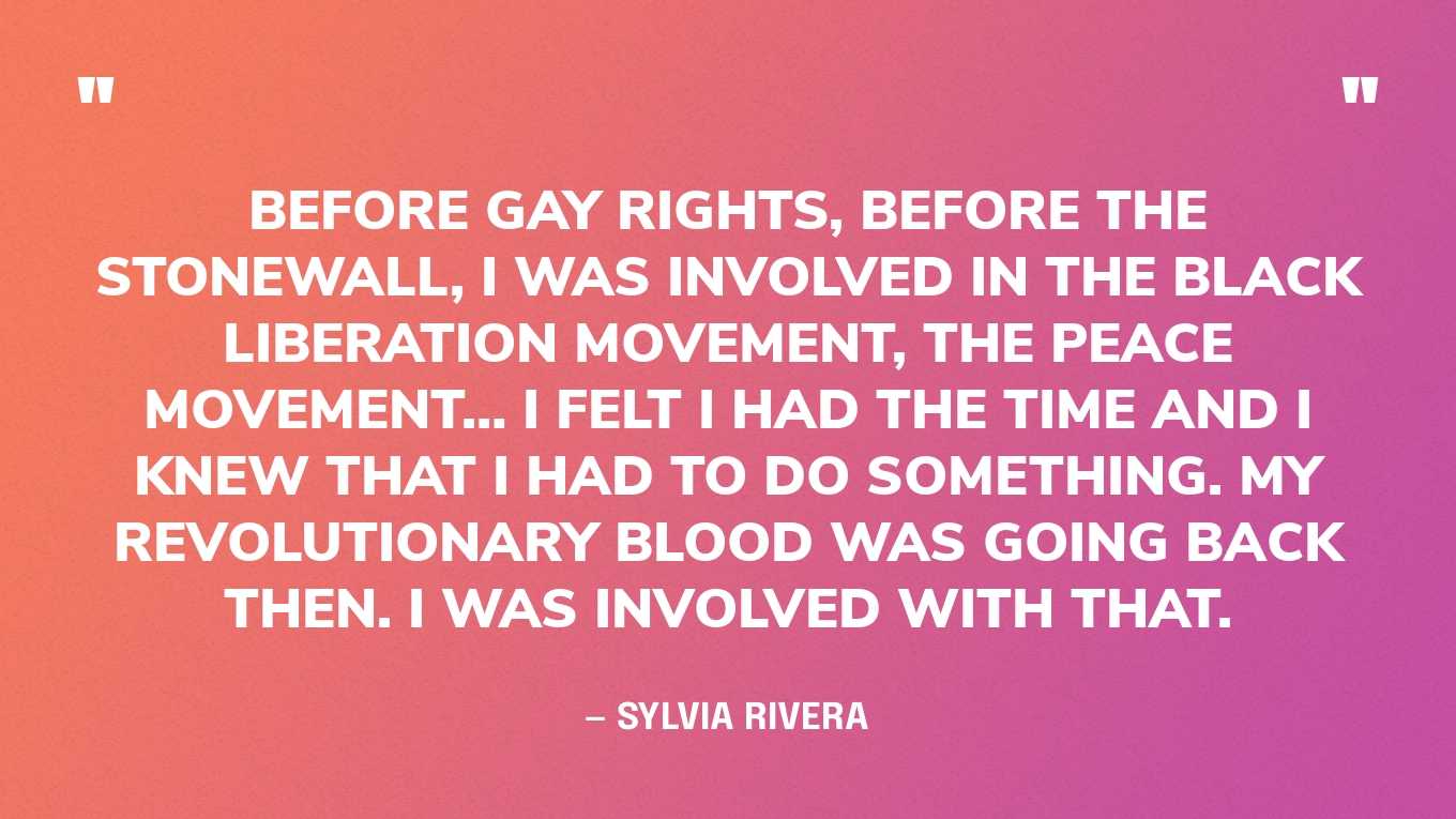 “Before gay rights, before the Stonewall, I was involved in the Black Liberation movement, the peace movement… I felt I had the time and I knew that I had to do something. My revolutionary blood was going back then. I was involved with that.” — Sylvia Rivera, in an interview