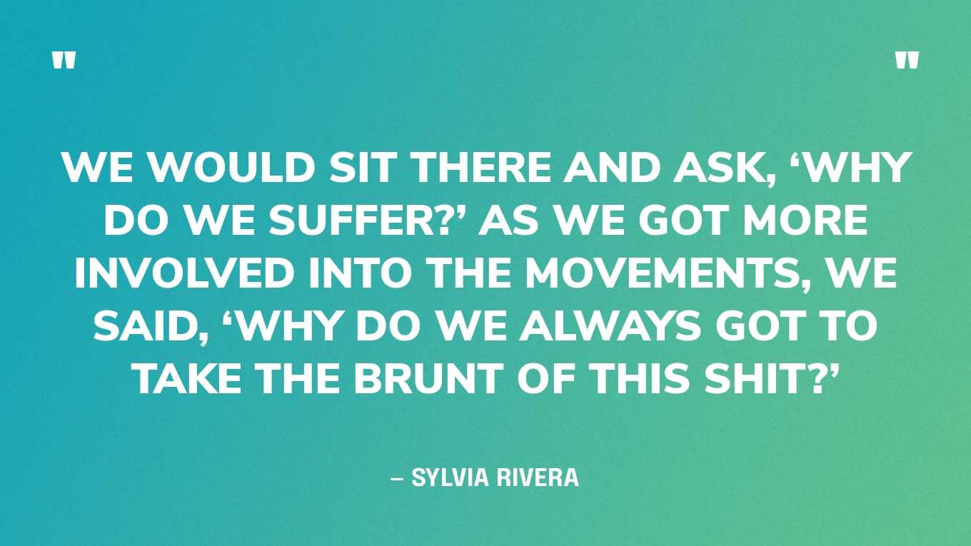 “We would sit there and ask, ‘Why do we suffer?’ As we got more involved into the movements, we said, ‘Why do we always got to take the brunt of this shit?’” — Sylvia Rivera, in an interview