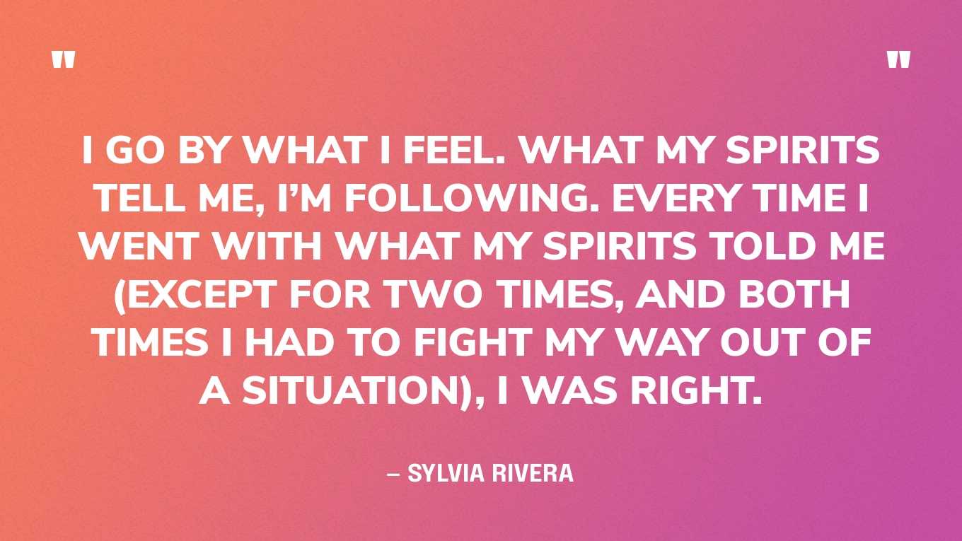 “I go by what I feel. What my spirits tell me, I’m following. Every time I went with what my spirits told me (except for two times, and both times I had to fight my way out of a situation), I was right.” — Sylvia Rivera, in an essay