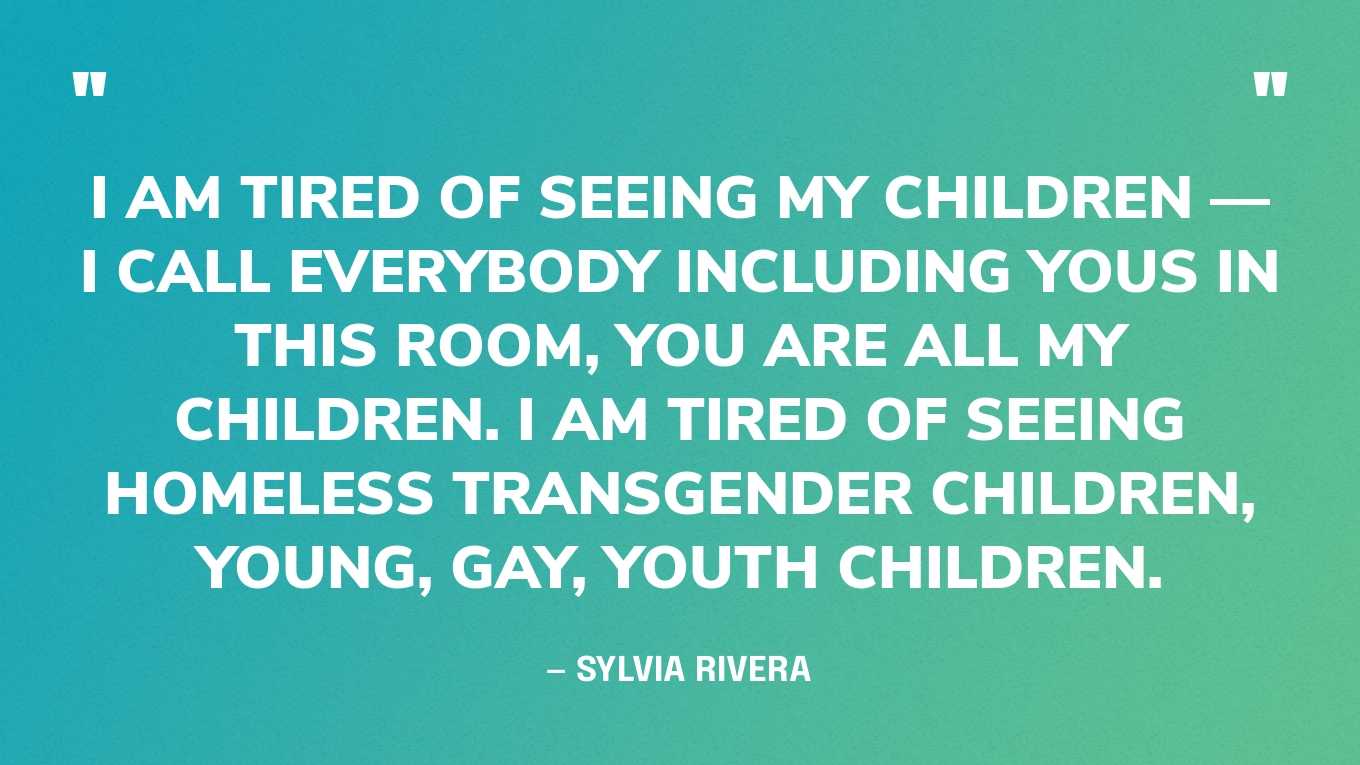 “I am tired of seeing my children — I call everybody including yous in this room, you are all my children. I am tired of seeing homeless transgender children, young, gay, youth children.” — Sylvia Rivera, in a speech
