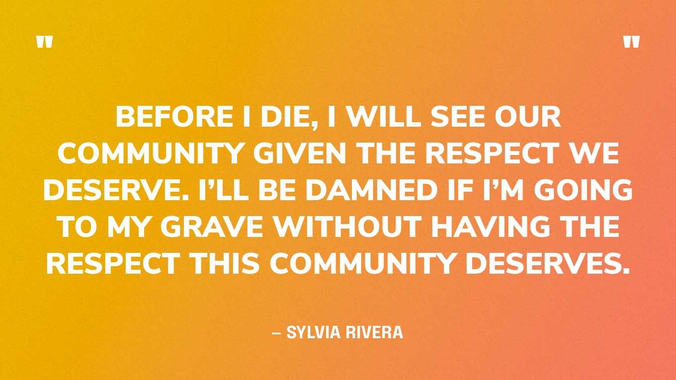 “Before I die, I will see our community given the respect we deserve. I’ll be damned if I’m going to my grave without having the respect this community deserves. I want to go to wherever I go with that in my soul and peacefully say I’ve finally overcome.” — Sylvia Rivera, in an essay