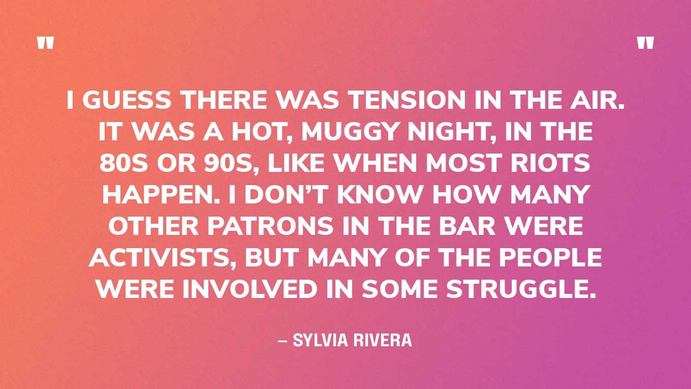 “I guess there was tension in the air. It was a hot, muggy night, in the 80s or 90s, like when most riots happen. I don’t know how many other patrons in the bar were activists, but many of the people were involved in some struggle.” — Sylvia Rivera, in an essay
