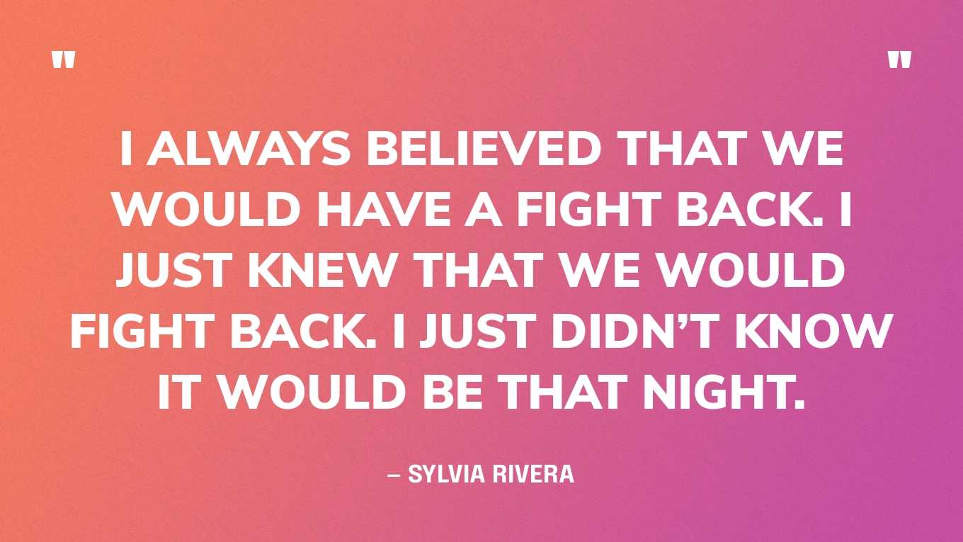 “I always believed that we would have a fight back. I just knew that we would fight back. I just didn’t know it would be that night.” — Sylvia Rivera, in an interview