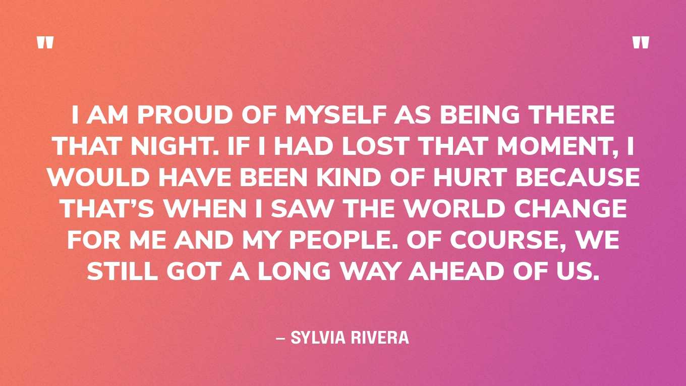 “I am proud of myself as being there that night. If I had lost that moment, I would have been kind of hurt because that’s when I saw the world change for me and my people. Of course, we still got a long way ahead of us.” — Sylvia Rivera, in an interview