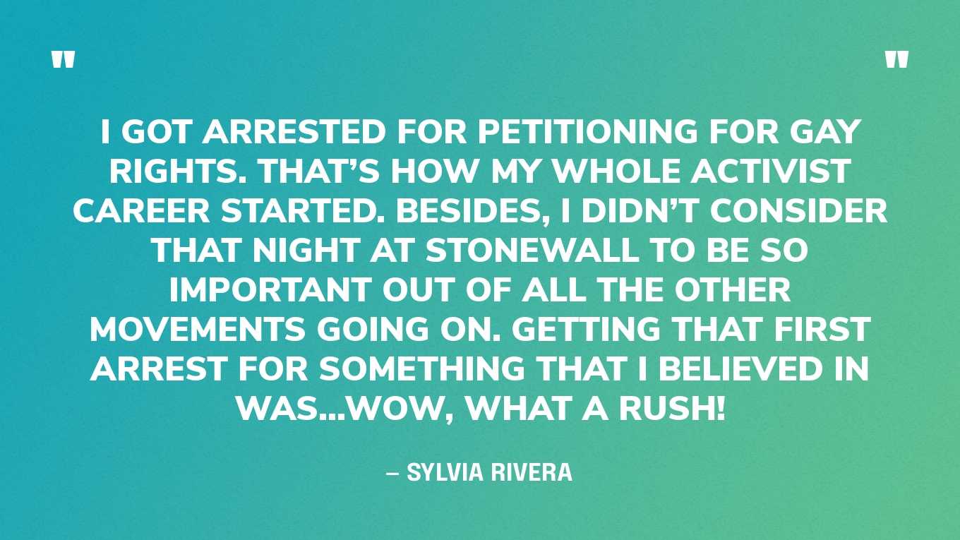 “I got arrested for petitioning for gay rights. That’s how my whole activist career started. Besides, I didn’t consider that night at Stonewall to be so important out of all the other movements going on. Getting that first arrest for something that I believed in was...wow, what a rush!” — Sylvia Rivera, in an essay‍