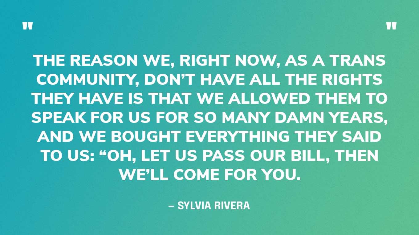 “The reason we, right now, as a trans community, don’t have all the rights they have is that we allowed them to speak for us for so many damn years, and we bought everything they said to us: “Oh, let us pass our bill, then we’ll come for you.” — Sylvia Rivera, in an essay