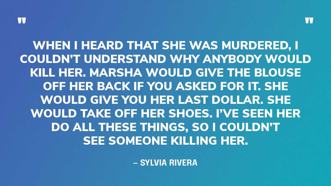 “When I heard that she was murdered, I couldn’t understand why anybody would kill her. Marsha would give the blouse off her back if you asked for it. She would give you her last dollar. She would take off her shoes. I’ve seen her do all these things, so I couldn’t see someone killing her. I know there are crazy people out there. I know there are transphobic people out there. But it’s not like she wasn’t a known trans person. She was loved anywhere she went. Marsha was a great woman.” — Sylvia Rivera, in an essay