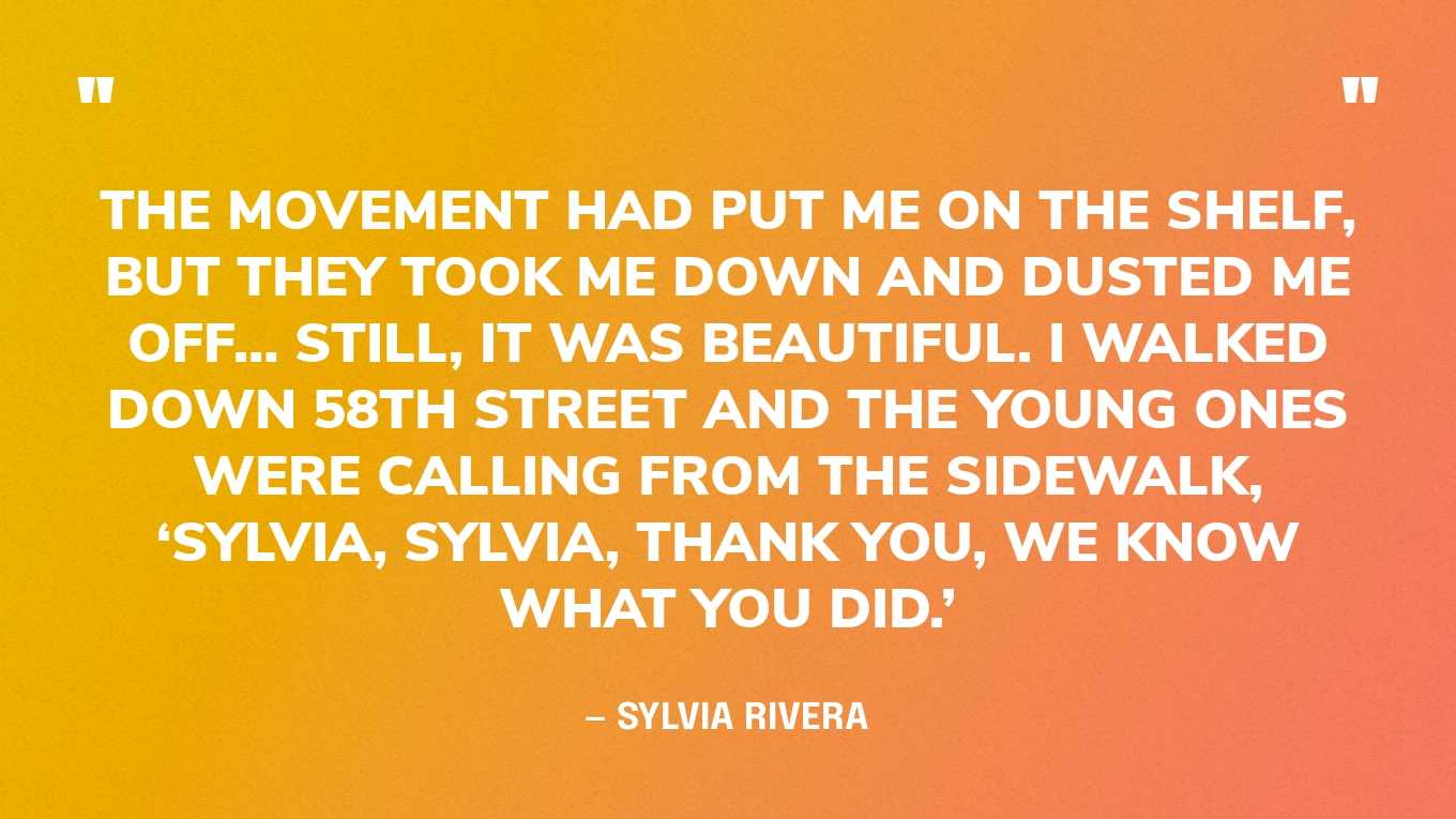 “The movement had put me on the shelf, but they took me down and dusted me off… Still, it was beautiful. I walked down 58th Street and the young ones were calling from the sidewalk, ‘Sylvia, Sylvia, thank you, we know what you did.’ After that I went back on the shelf. It would be wonderful if the movement took care of its own. But don’t worry about Sylvia.” — Sylvia Rivera, in an interview
