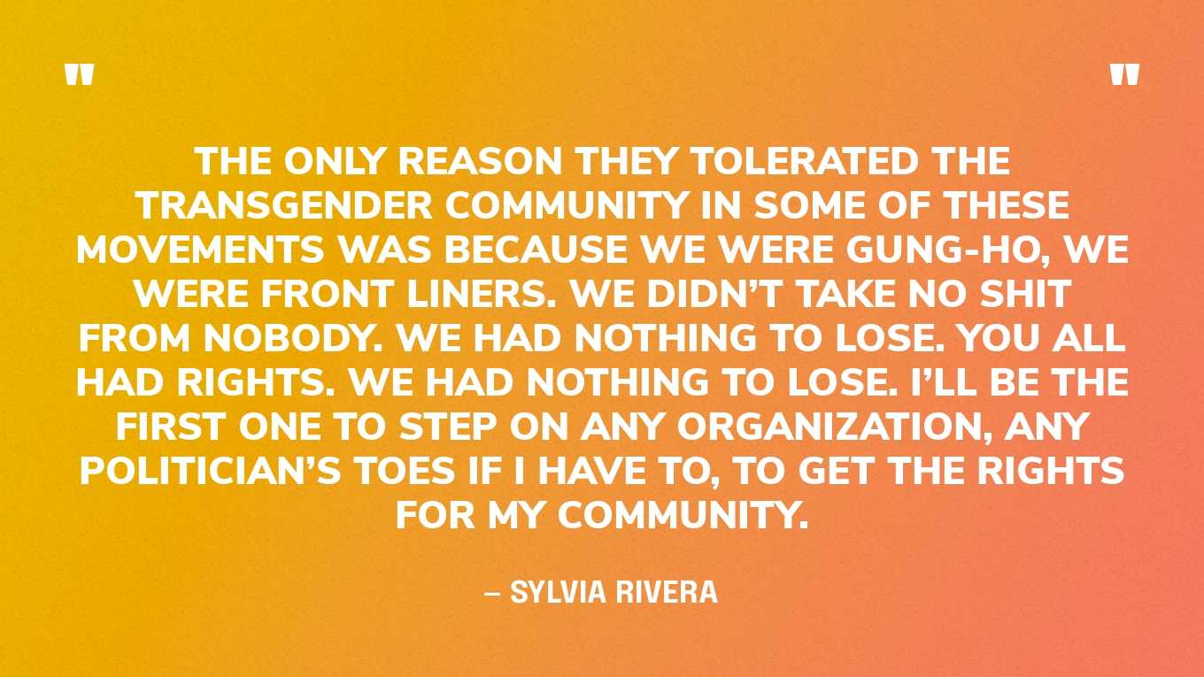 “We were all involved in different struggles, including myself and many other transgender people. But in these struggles, in the Civil Rights movement, in the war movement, in the women’s movement, we were still outcasts. The only reason they tolerated the transgender community in some of these movements was because we were gung-ho, we were front liners. We didn’t take no shit from nobody. We had nothing to lose. You all had rights. We had nothing to lose. I’ll be the first one to step on any organization, any politician’s toes if I have to, to get the rights for my community.” — Sylvia Rivera, in a speech