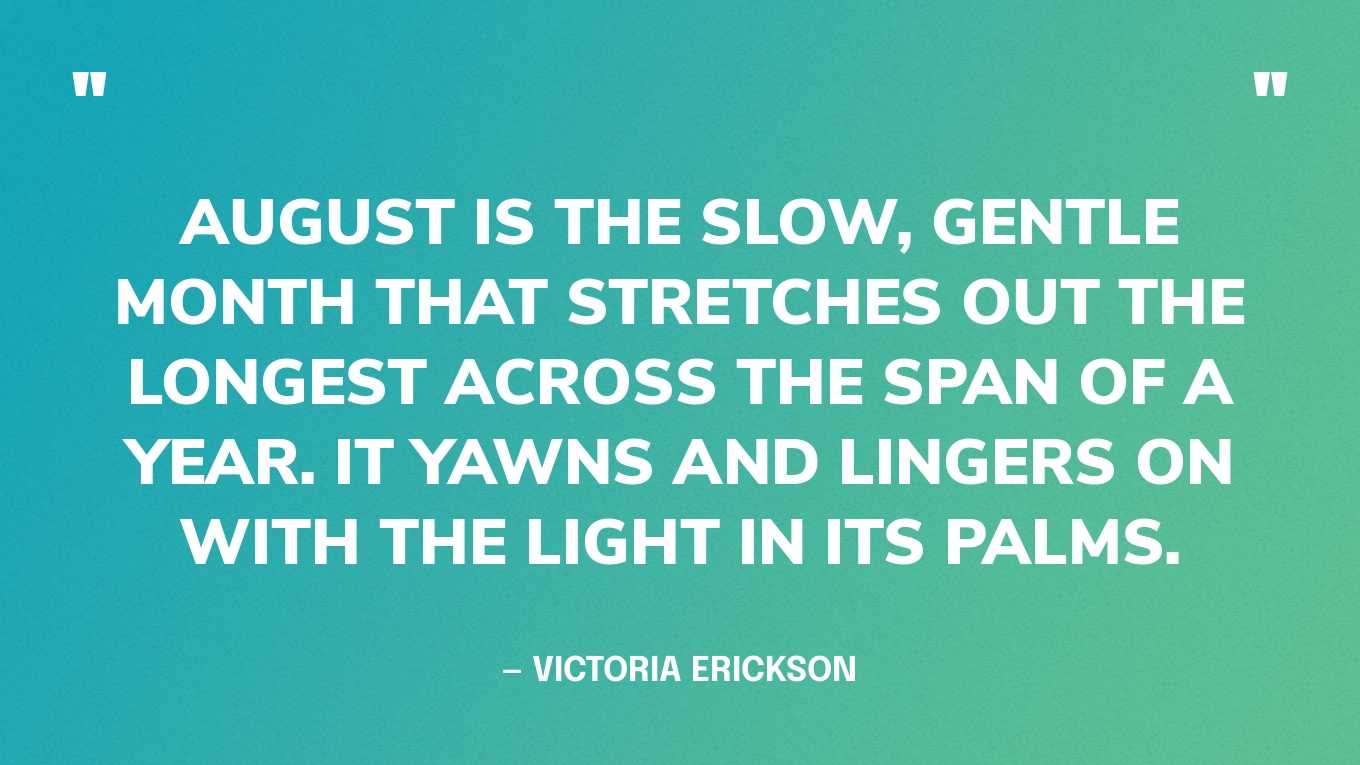 “August is the slow, gentle month that stretches out the longest across the span of a year. It yawns and lingers on with the light in its palms.” — Victoria Erickson