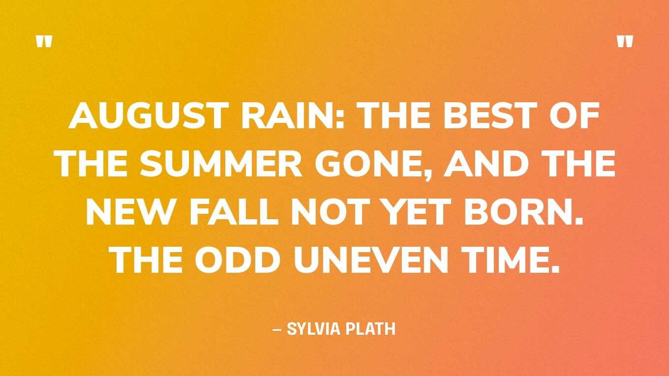  “August rain: the best of the summer gone, and the new fall not yet born. The odd uneven time.” — Sylvia Plath, The Unabridged Journals of Sylvia Plath