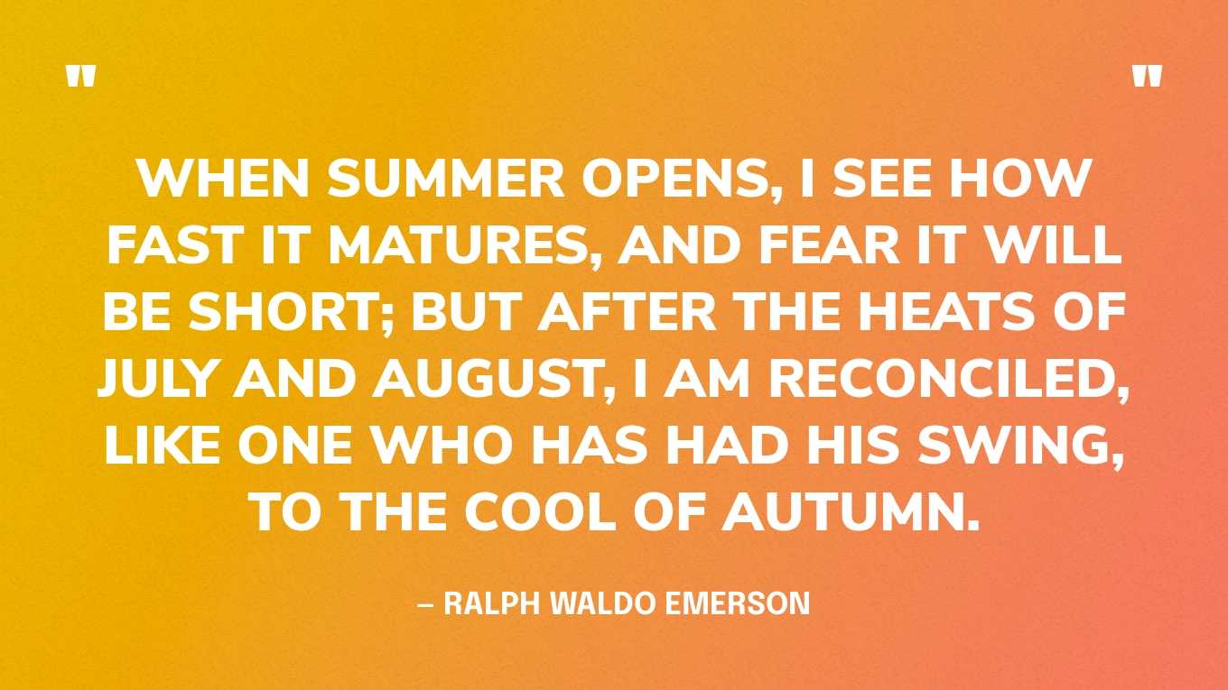 “When summer opens, I see how fast it matures, and fear it will be short; but after the heats of July and August, I am reconciled, like one who has had his swing, to the cool of autumn.” — Ralph Waldo Emerson