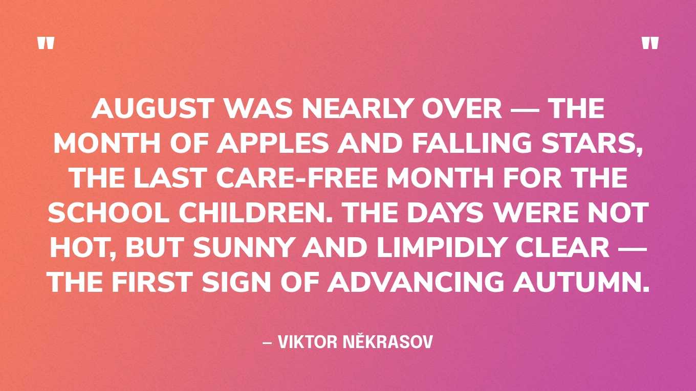 “August was nearly over — the month of apples and falling stars, the last care-free month for the school children. The days were not hot, but sunny and limpidly clear — the first sign of advancing autumn.” — Viktor Někrasov
