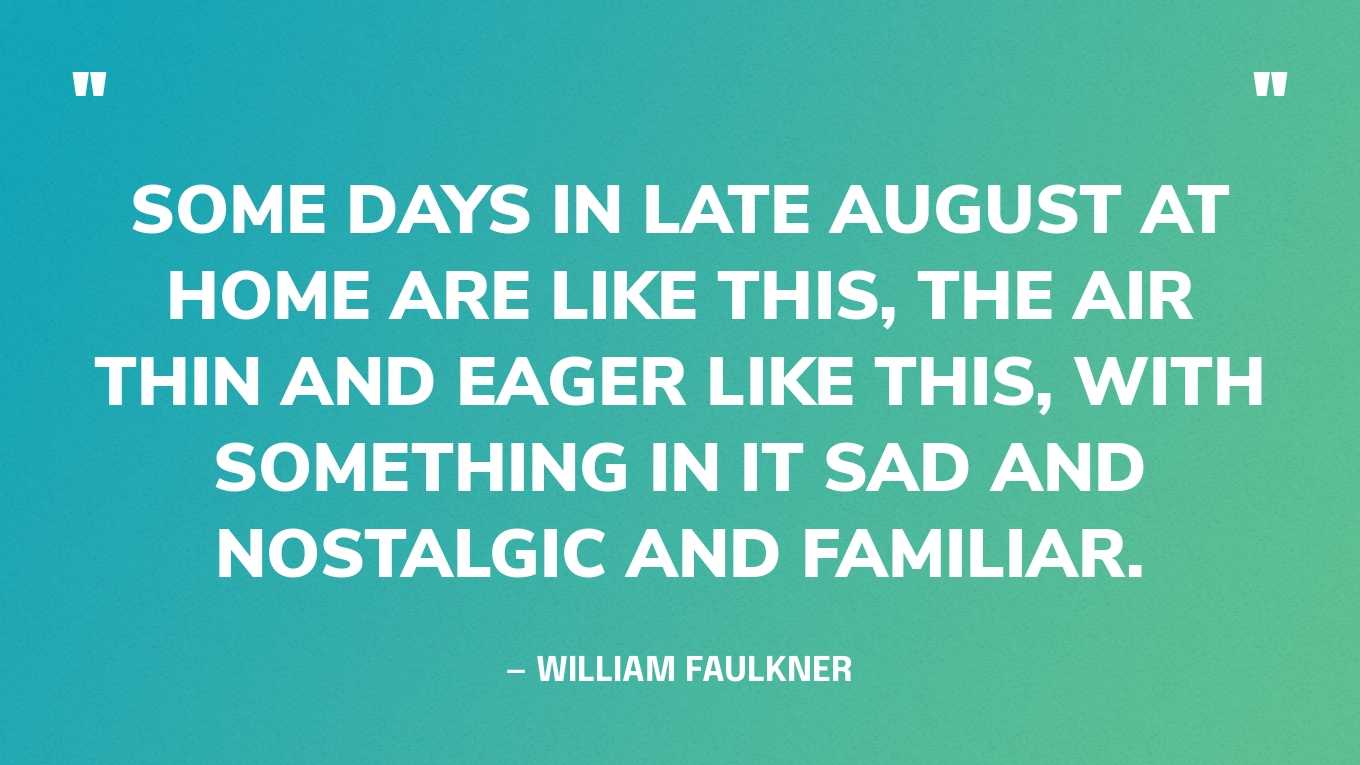 “Some days in late August at home are like this, the air thin and eager like this, with something in it sad and nostalgic and familiar.” — William Faulkner