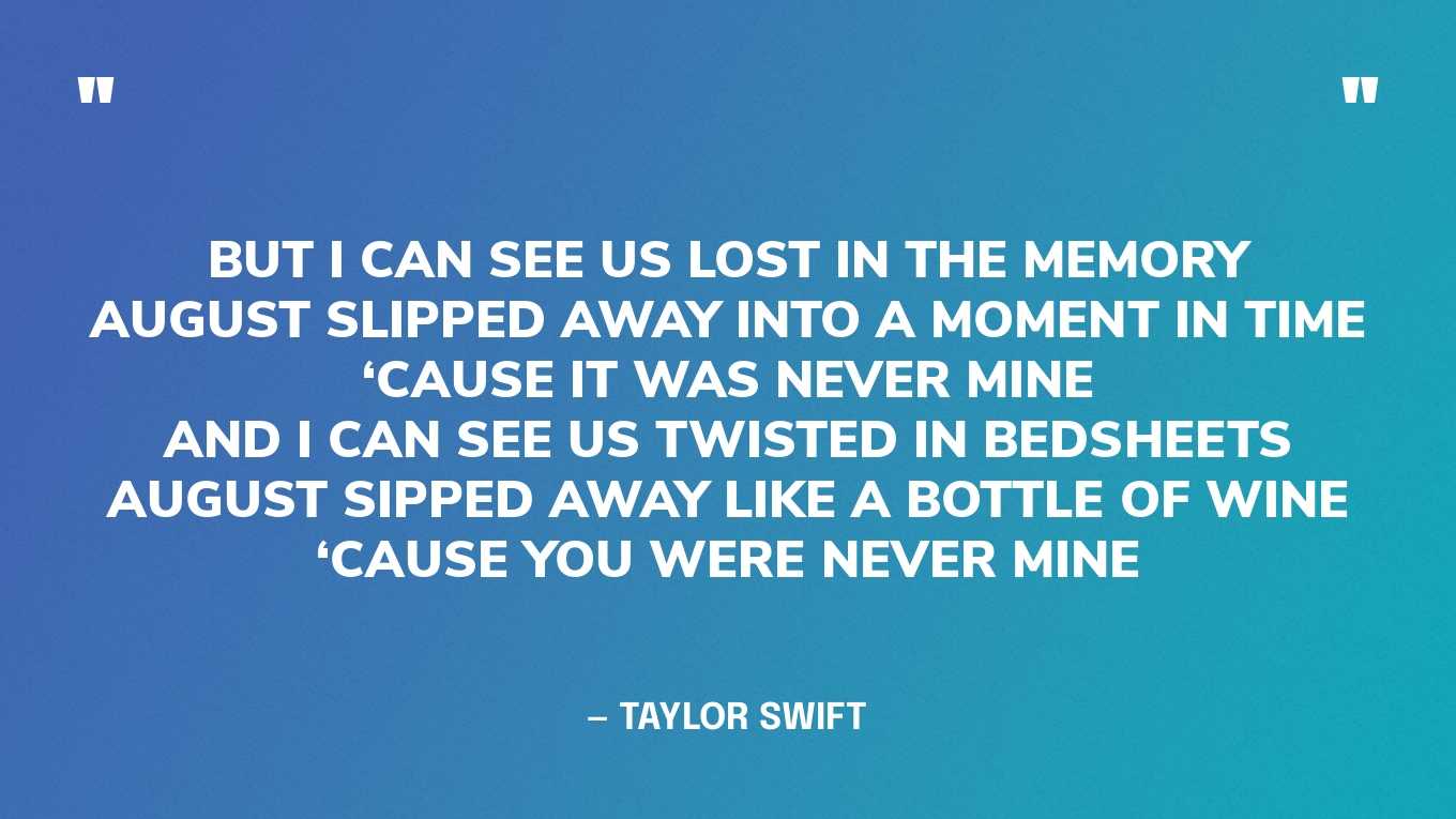 “But I can see us lost in the memoryAugust slipped away into a moment in time‘Cause it was never mineAnd I can see us twisted in bedsheetsAugust sipped away like a bottle of wine‘Cause you were never mine” — Taylor Swift, August‍