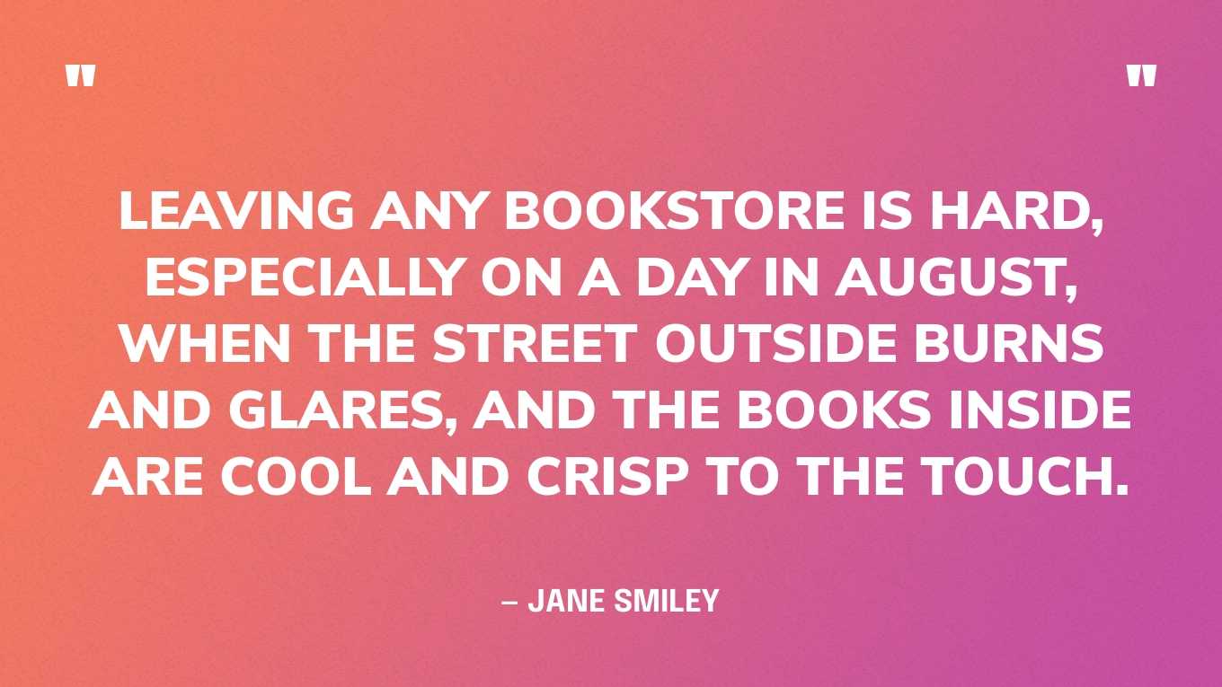 “Leaving any bookstore is hard, especially on a day in August, when the street outside burns and glares, and the books inside are cool and crisp to the touch.” — Jane Smiley