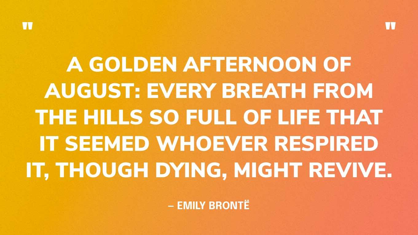 “A golden afternoon of August: every breath from the hills so full of life that it seemed whoever respired it, though dying, might revive.” — Emily Brontë, Wuthering Heights