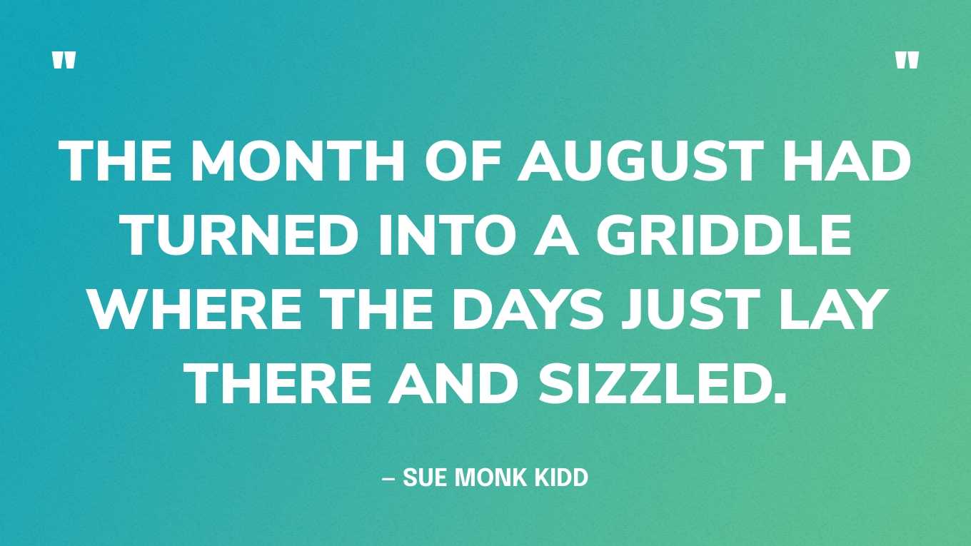 “The month of August had turned into a griddle where the days just lay there and sizzled.” — Sue Monk Kidd, The Secret Life of Bees