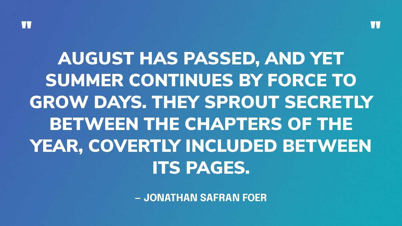 “August has passed, and yet summer continues by force to grow days. They sprout secretly between the chapters of the year, covertly included between its pages.” — Jonathan Safran Foer
