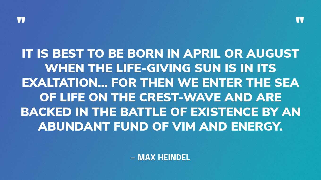 “It is best to be born in April or August when the life-giving Sun is in its exaltation… for then we enter the sea of life on the crest-wave and are backed in the battle of existence by an abundant fund of vim and energy.” — Max Heindel