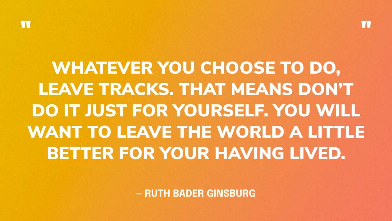 “Whatever you choose to do, leave tracks. That means don’t do it just for yourself. You will want to leave the world a little better for your having lived.” — Ruth Bader Ginsburg‍