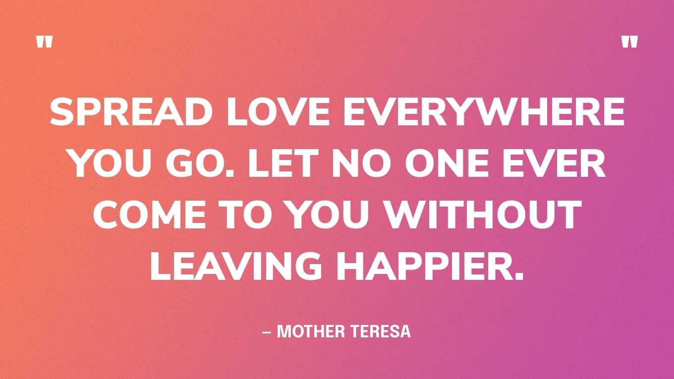“Spread love everywhere you go. Let no one ever come to you without leaving happier.” — Mother Teresa