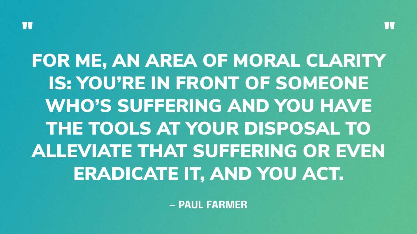 “For me, an area of moral clarity is: you’re in front of someone who’s suffering and you have the tools at your disposal to alleviate that suffering or even eradicate it, and you act.” — Paul Farmer