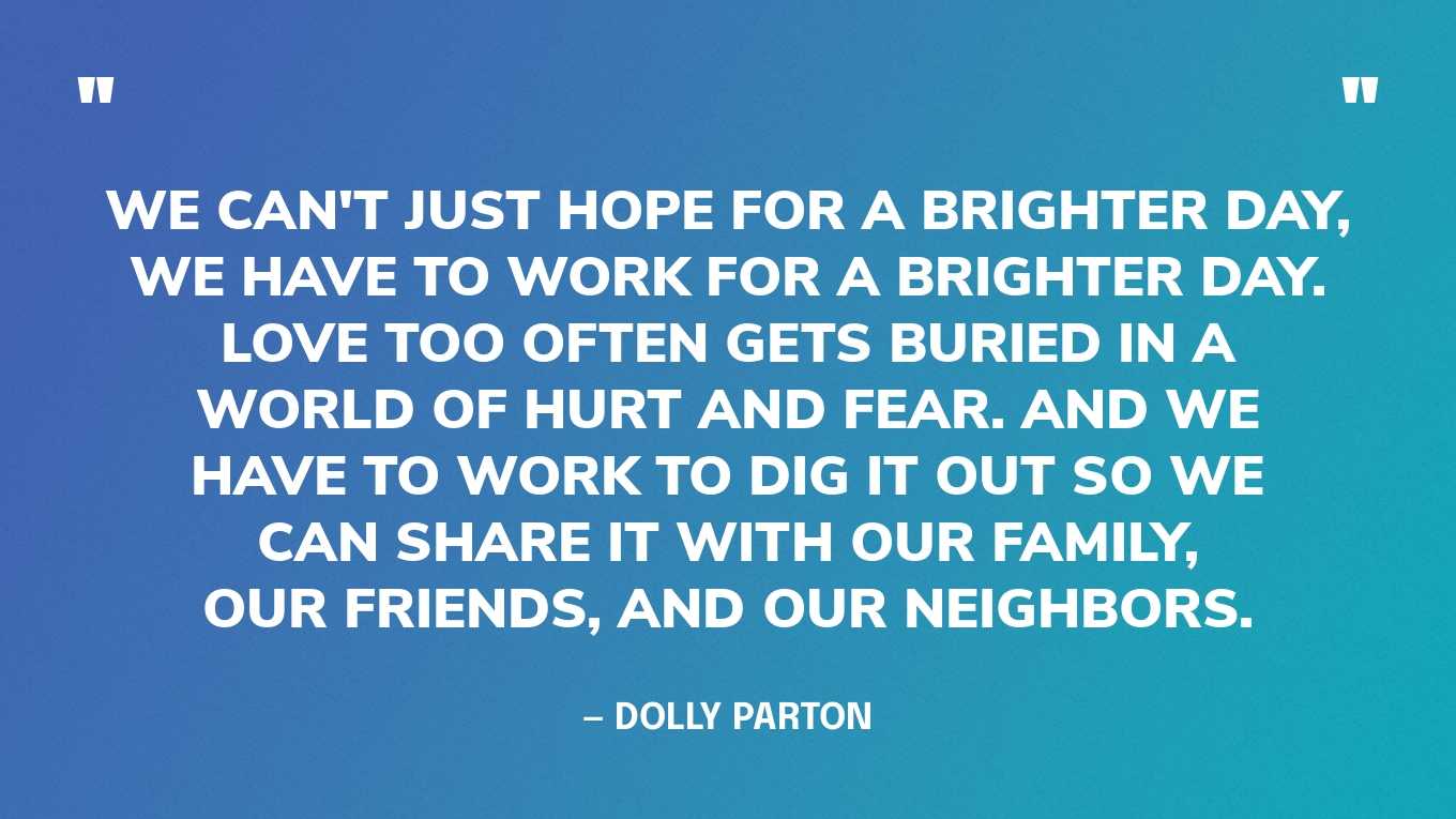 “We can't just hope for a brighter day, we have to work for a brighter day. Love too often gets buried in a world of hurt and fear. And we have to work to dig it out so we can share it with our family, our friends, and our neighbors.” — Dolly Parton‍