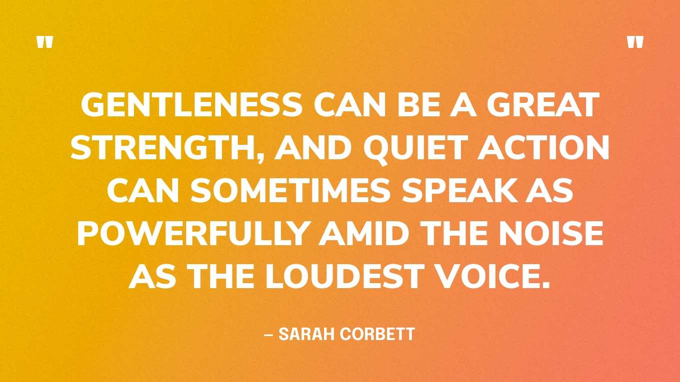 “Gentleness can be a great strength, and quiet action can sometimes speak as powerfully amid the noise as the loudest voice.” — Sarah Corbett