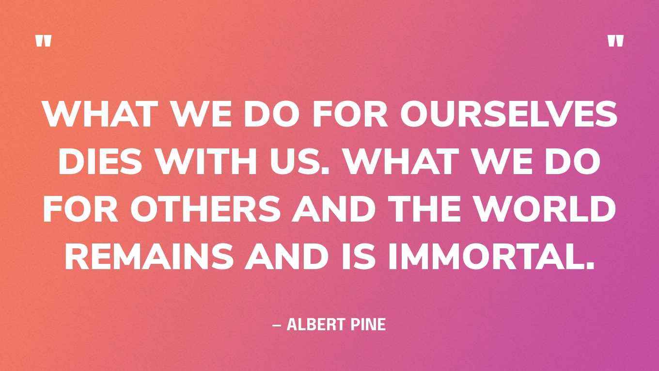 “What we do for ourselves dies with us. What we do for others and the world remains and is immortal.” — Albert Pine