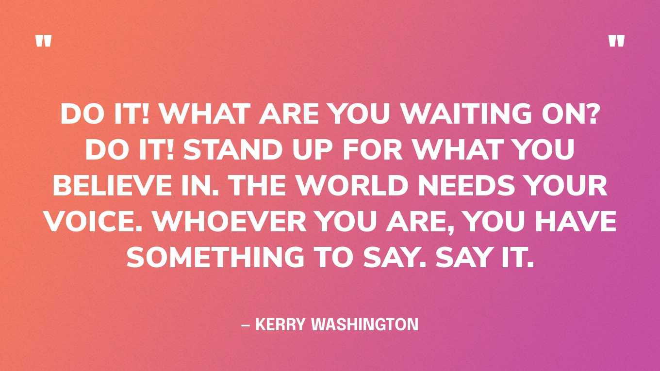 “Do it! What are you waiting on? Do it! Stand up for what you believe in. The world needs your voice. Whoever you are, you have something to say. Say it.” — Kerry Washington