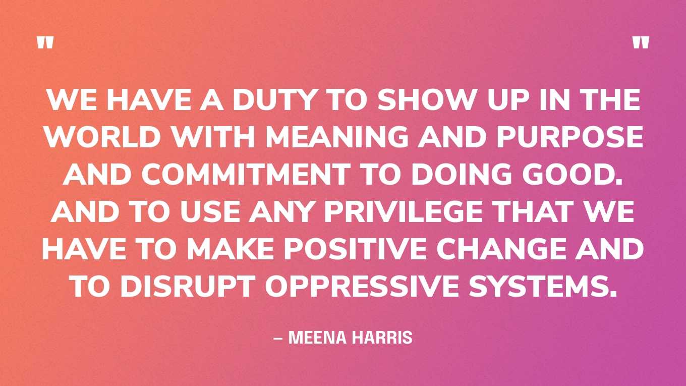 “We have a duty to show up in the world with meaning and purpose and commitment to doing good. And to use any privilege that we have to make positive change and to disrupt oppressive systems.” — Meena Harris