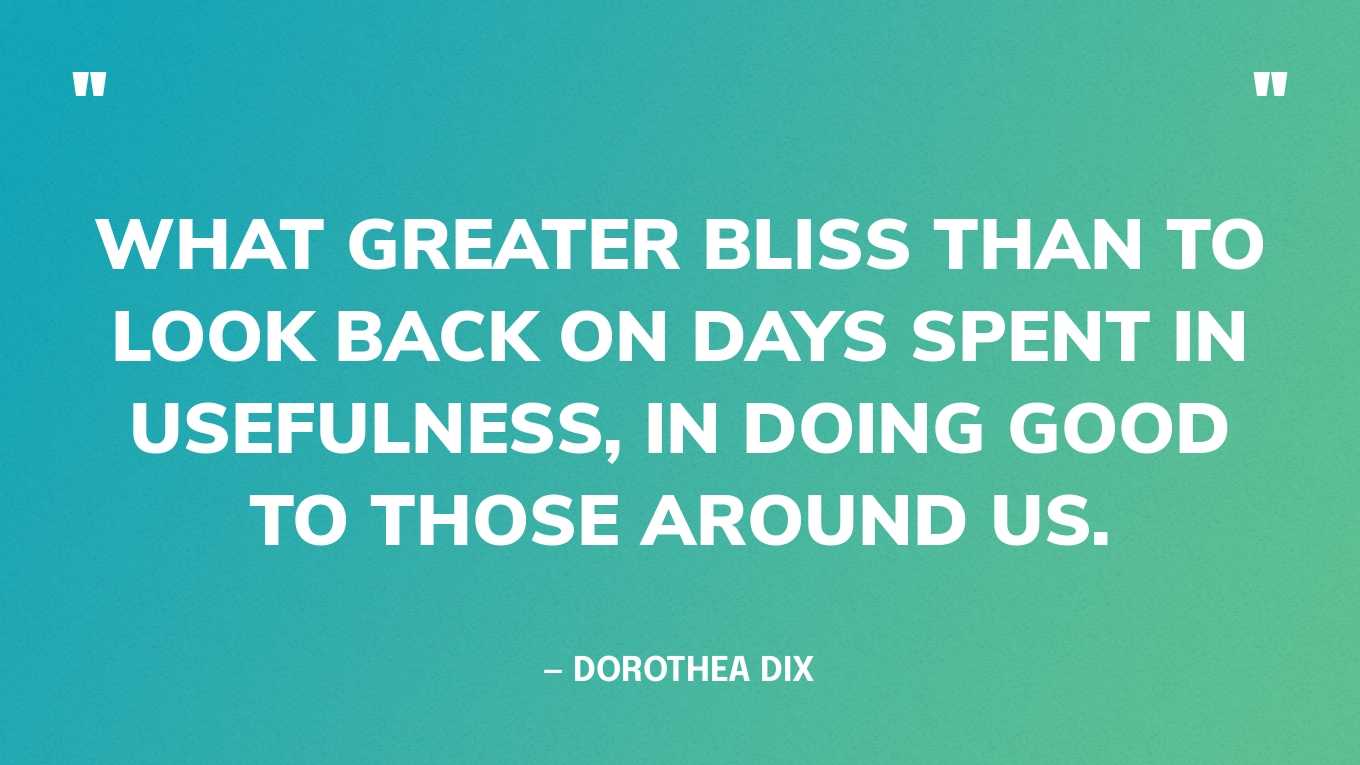 “What greater bliss than to look back on days spent in usefulness, in doing good to those around us.” — Dorothea Dix