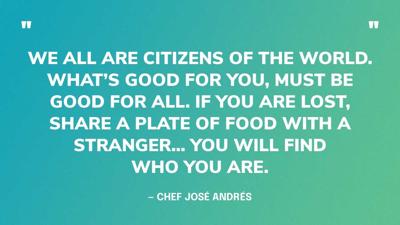 “We all are Citizens of the World. What’s good for you, must be good for all. If you are lost, share a plate of food with a stranger... you will find who you are.” — Chef José Andrés
