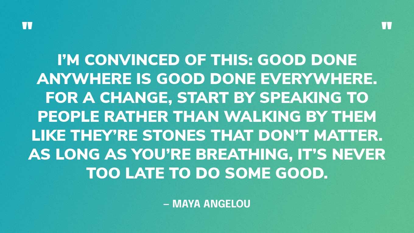 “I’m convinced of this: Good done anywhere is good done everywhere. For a change, start by speaking to people rather than walking by them like they’re stones that don’t matter. As long as you’re breathing, it’s never too late to do some good.” — Maya Angelou