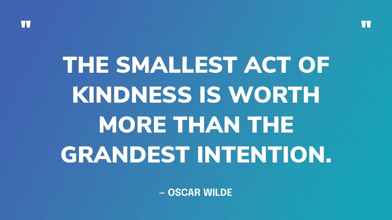 “The smallest act of kindness is worth more than the grandest intention.” — Oscar Wilde