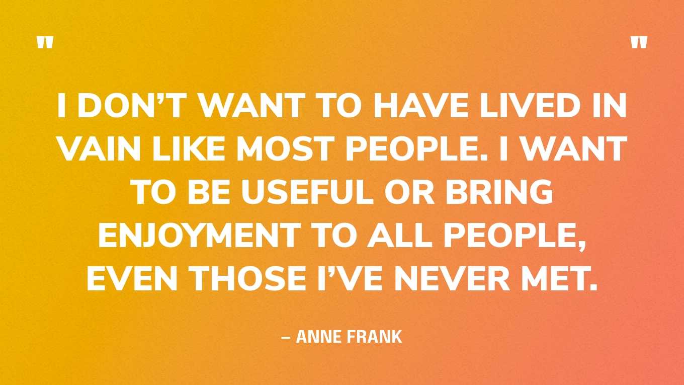 “I don’t want to have lived in vain like most people. I want to be useful or bring enjoyment to all people, even those I’ve never met.” — Anne Frank