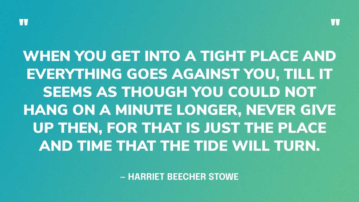 “When you get into a tight place and everything goes against you, till it seems as though you could not hang on a minute longer, never give up then, for that is just the place and time that the tide will turn.” — Harriet Beecher Stowe
