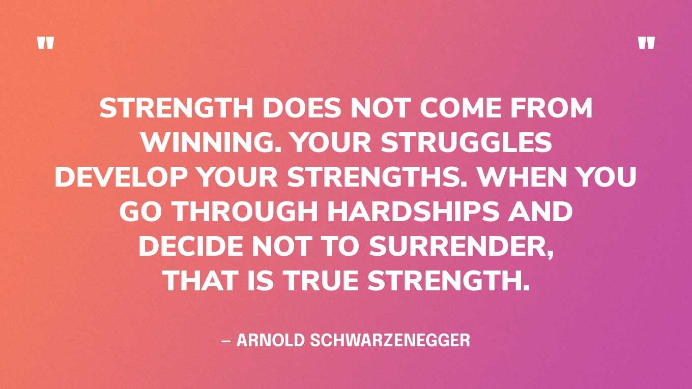 “Strength does not come from winning. Your struggles develop your strengths. When you go through hardships and decide not to surrender, that is true strength.” — Arnold Schwarzenegger