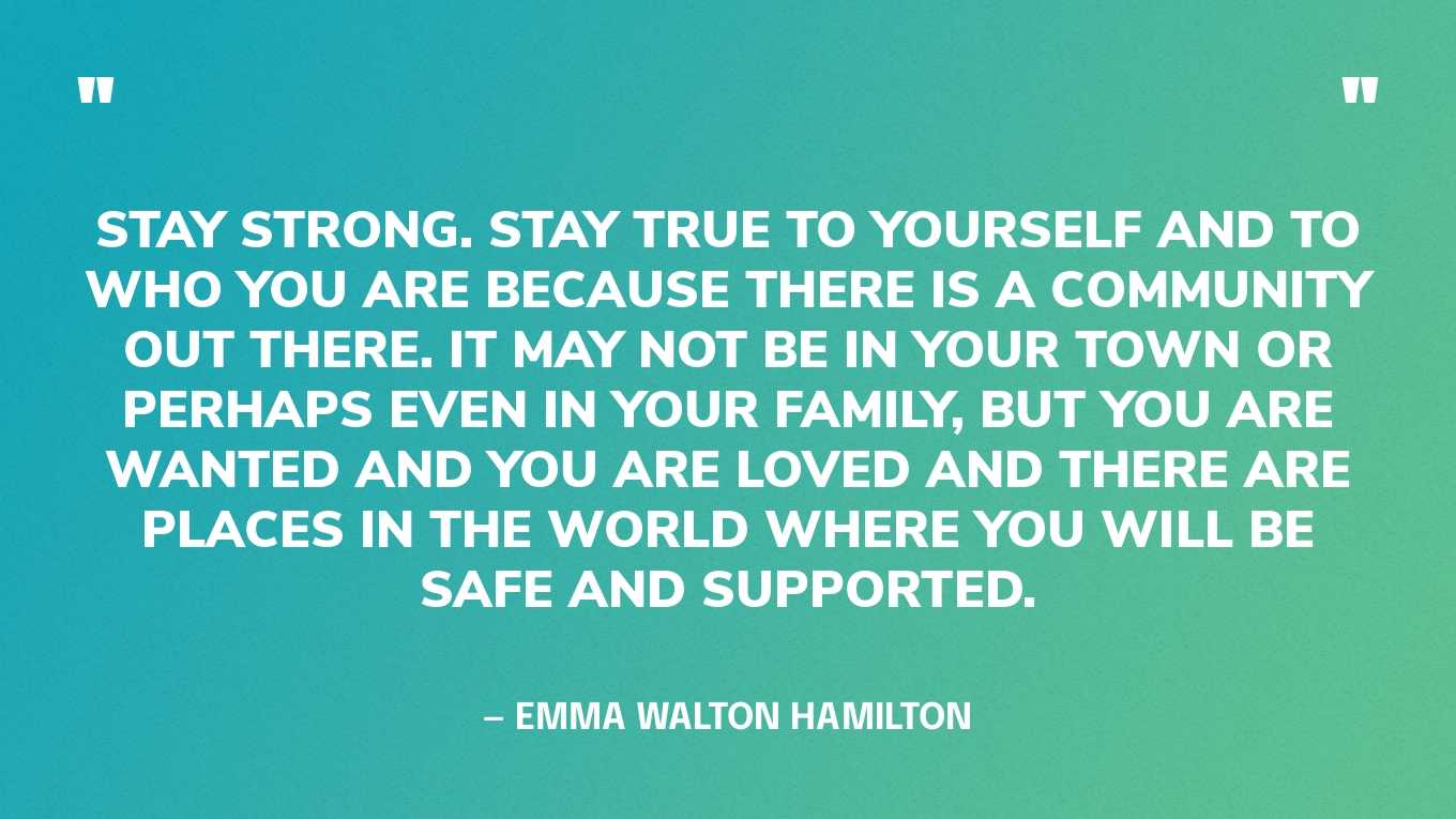 “Stay strong. Stay true to yourself and to who you are because there is a community out there. It may not be in your town or perhaps even in your family, but you are wanted and you are loved and there are places in the world where you will be safe and supported.” — Emma Walton Hamilton