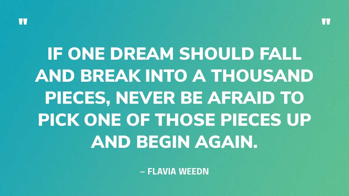 “If one dream should fall and break into a thousand pieces, never be afraid to pick one of those pieces up and begin again.” — Flavia Weedn