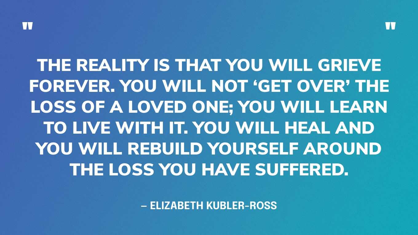 “The reality is that you will grieve forever. You will not ‘get over’ the loss of a loved one; you will learn to live with it. You will heal and you will rebuild yourself around the loss you have suffered. You will be whole again but you will never be the same. Nor should you be the same nor would you want to.” — Elizabeth Kubler-Ross, On Grief and Grieving: Finding the Meaning of Grief Through the Five Stages of Loss