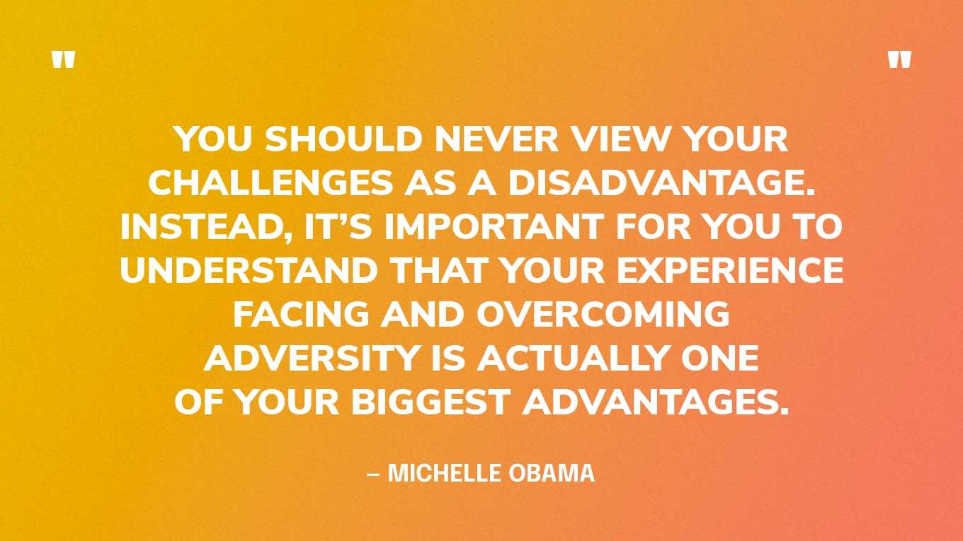 “You should never view your challenges as a disadvantage. Instead, it’s important for you to understand that your experience facing and overcoming adversity is actually one of your biggest advantages.” — Michelle Obama, Becoming