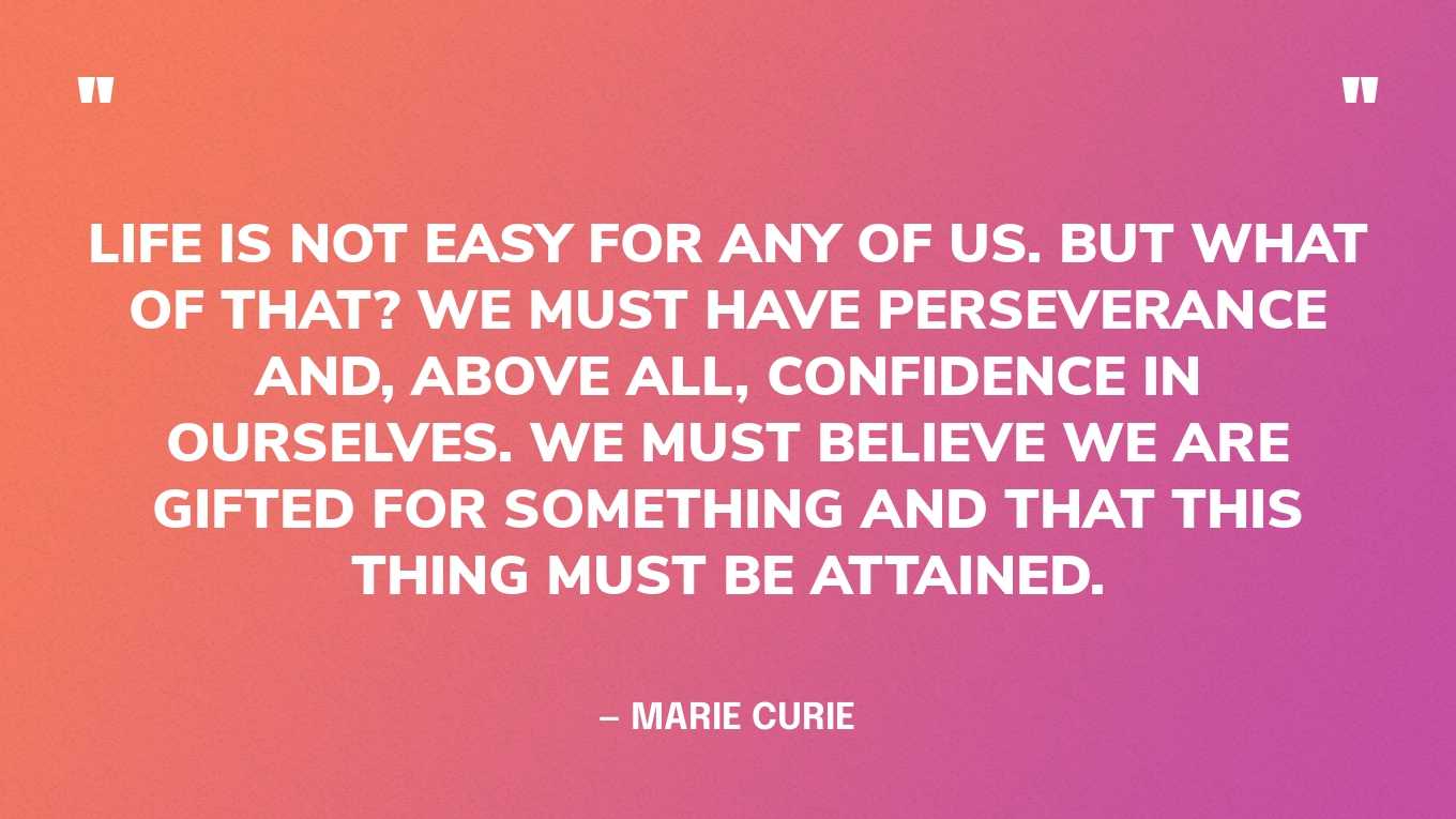 “Life is not easy for any of us. But what of that? We must have perseverance and, above all, confidence in ourselves. We must believe we are gifted for something and that this thing must be attained.” — Marie Curie‍