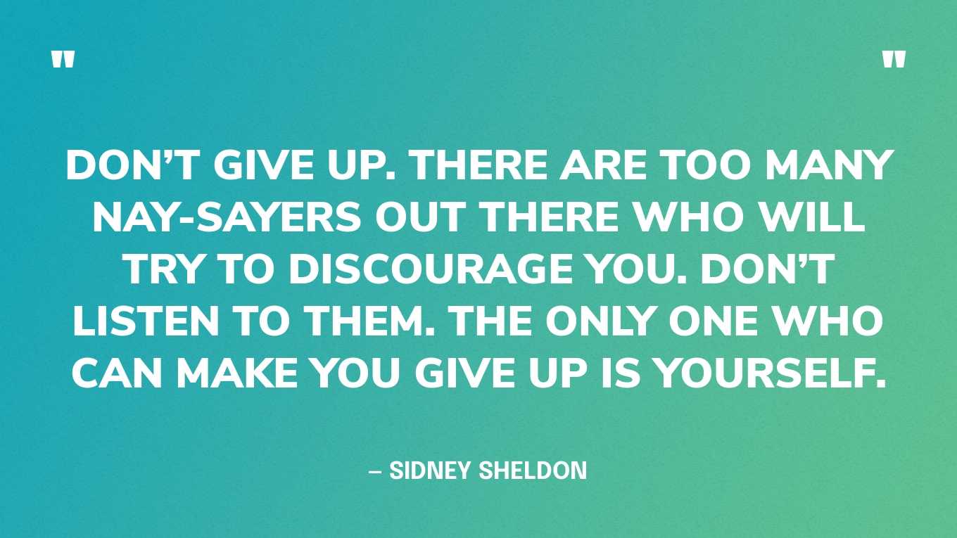 “Don’t give up. There are too many nay-sayers out there who will try to discourage you. Don’t listen to them. The only one who can make you give up is yourself.” — Sidney Sheldon