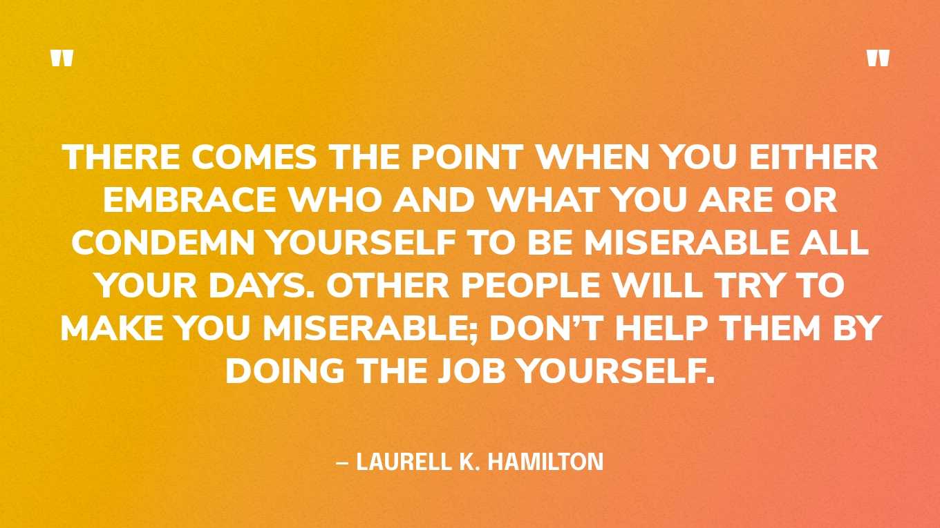 “There comes the point when you either embrace who and what you are or condemn yourself to be miserable all your days. Other people will try to make you miserable; don’t help them by doing the job yourself.” — Laurell K. Hamilton