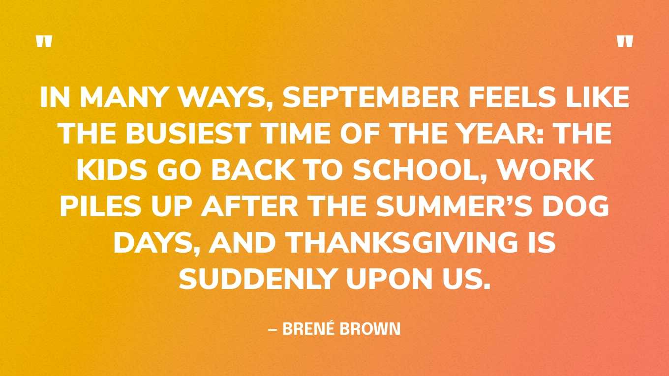 “In many ways, September feels like the busiest time of the year: The kids go back to school, work piles up after the summer’s dog days, and Thanksgiving is suddenly upon us.” — Brené Brown